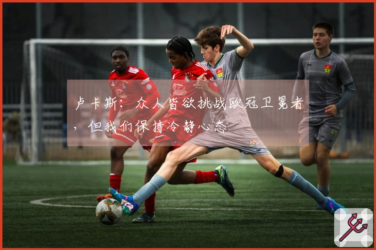 卢卡斯：众人皆欲挑战欧冠卫冕者，但我们保持冷静心态