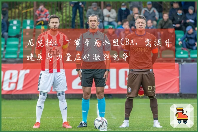 尼克杨：下赛季或加盟CBA，需提升速度与力量应对激烈竞争