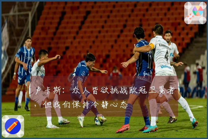 卢卡斯：众人皆欲挑战欧冠卫冕者，但我们保持冷静心态